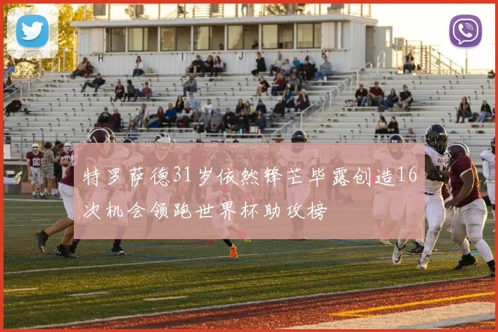 特罗萨德31岁依然锋芒毕露创造16次机会领跑世界杯助攻榜