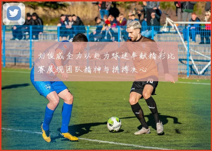 刘俊威全力以赴为球迷奉献精彩比赛展现团队精神与拼搏决心