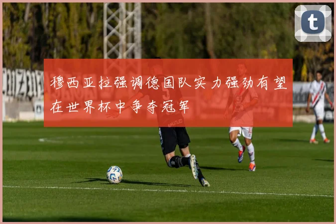 穆西亚拉强调德国队实力强劲有望在世界杯中争夺冠军