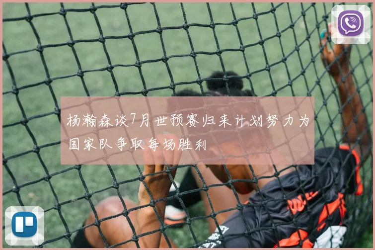 杨瀚森谈7月世预赛归来计划努力为国家队争取每场胜利