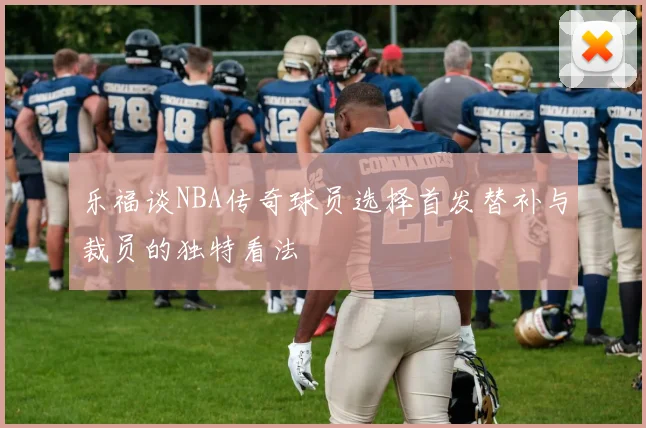 乐福谈NBA传奇球员选择首发替补与裁员的独特看法