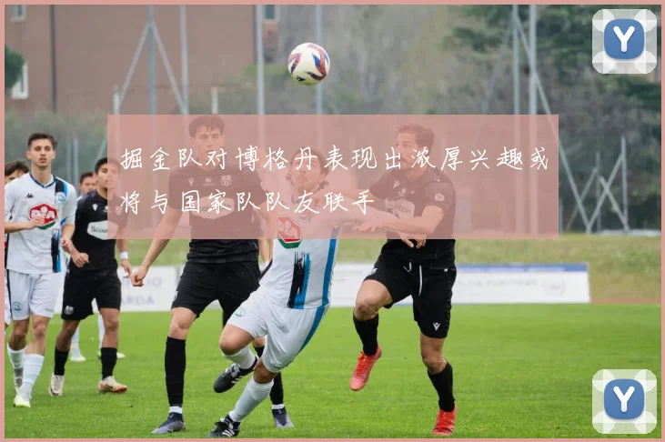 掘金队对博格丹表现出浓厚兴趣或将与国家队队友联手