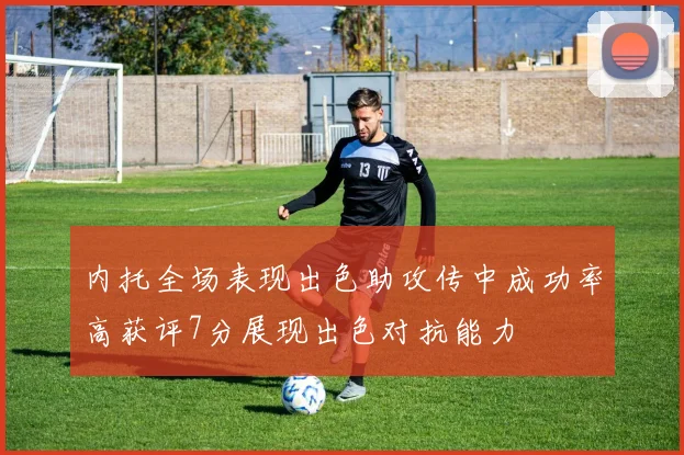 内托全场表现出色助攻传中成功率高获评7分展现出色对抗能力