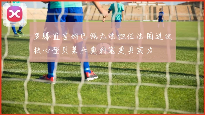 罗滕直言姆巴佩无法担任法国进攻核心登贝莱和奥利塞更具实力