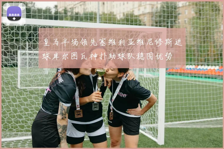 皇马半场领先塞维利亚维尼修斯进球库尔图瓦神扑助球队稳固优势