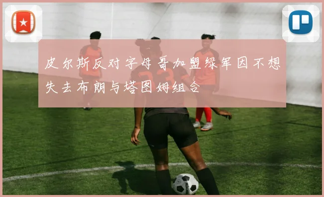 皮尔斯反对字母哥加盟绿军因不想失去布朗与塔图姆组合