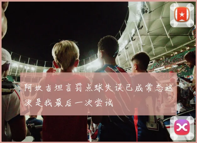 阿坎吉坦言罚点球失误已成常态这次是我最后一次尝试
