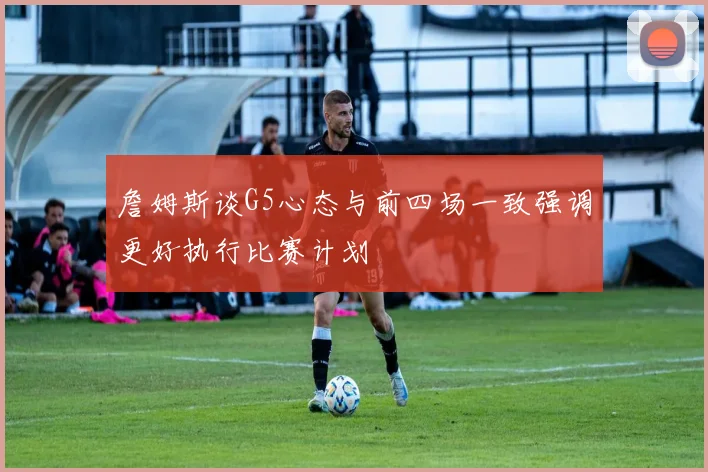 詹姆斯谈G5心态与前四场一致强调更好执行比赛计划