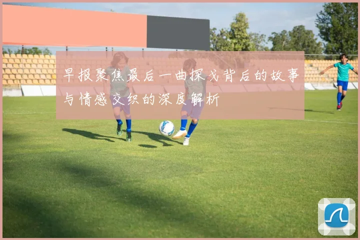 早报聚焦最后一曲探戈背后的故事与情感交织的深度解析