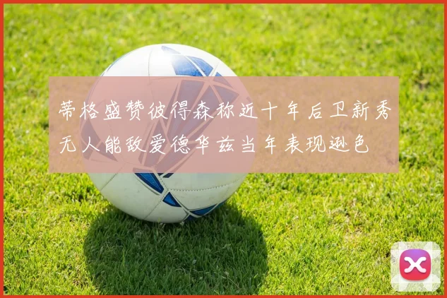 蒂格盛赞彼得森称近十年后卫新秀无人能敌爱德华兹当年表现逊色