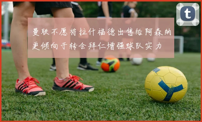 曼联不愿将拉什福德出售给阿森纳更倾向于转会拜仁增强球队实力