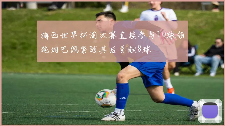 梅西世界杯淘汰赛直接参与10球领跑姆巴佩紧随其后贡献8球
