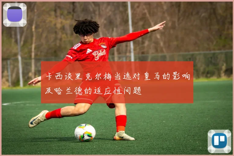 卡西谈里克尔梅当选对皇马的影响及哈兰德的适应性问题