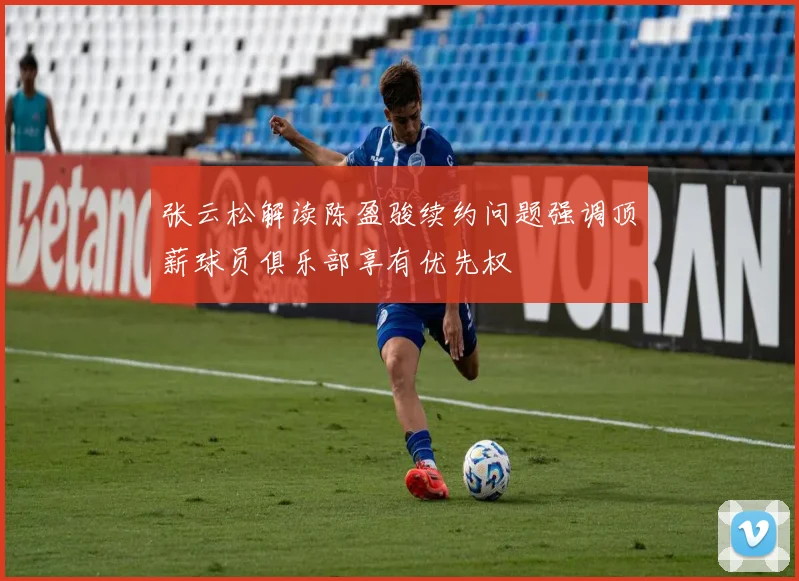 张云松解读陈盈骏续约问题强调顶薪球员俱乐部享有优先权
