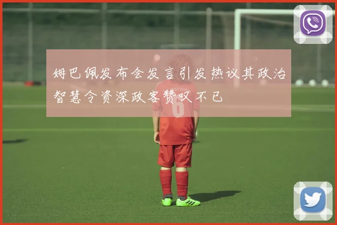 姆巴佩发布会发言引发热议其政治智慧令资深政客赞叹不已